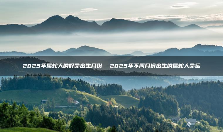 2025年属蛇人的好命出生月份  2025年不同月份出生的属蛇人命运