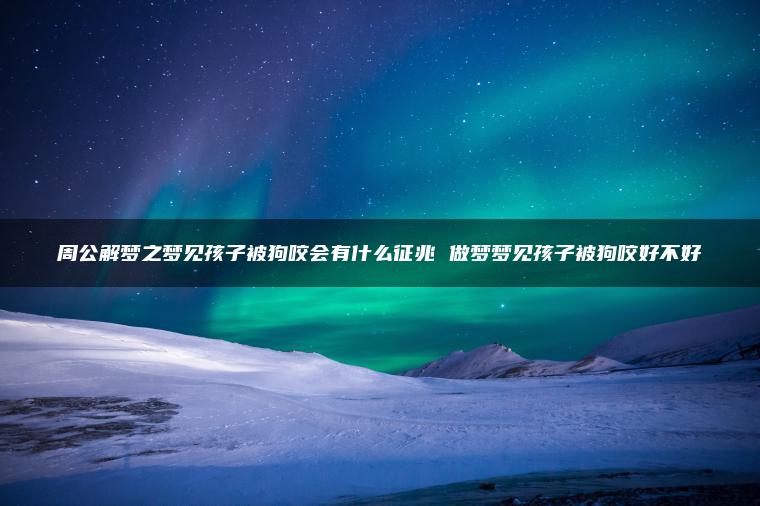 周公解梦之梦见孩子被狗咬会有什么征兆 做梦梦见孩子被狗咬好不好