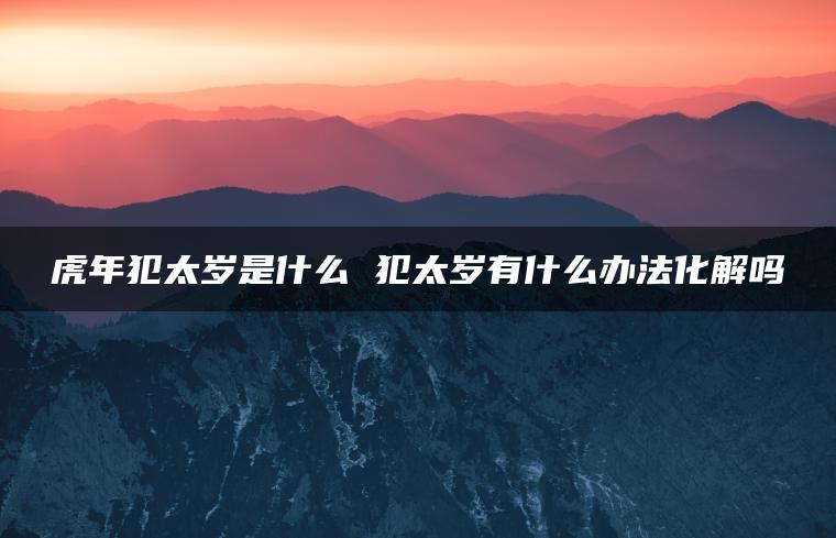 虎年犯太岁是什么 犯太岁有什么办法化解吗