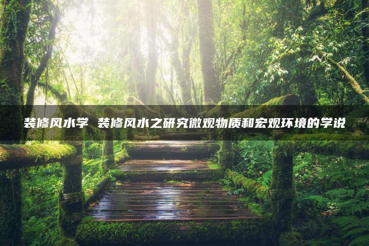装修风水学 装修风水之研究微观物质和宏观环境的学说