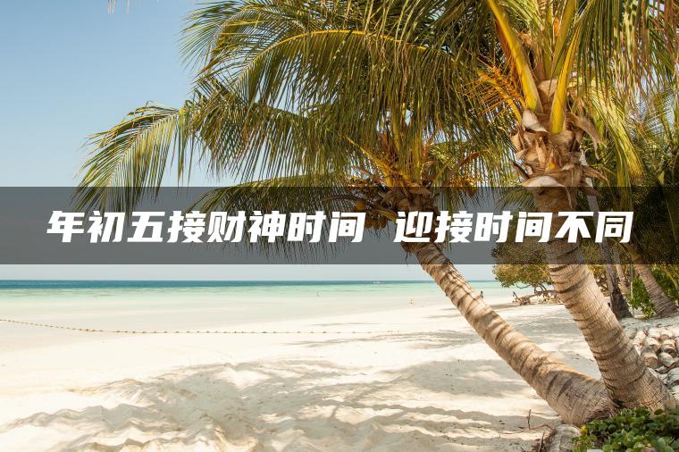 年初五接财神时间 迎接时间不同