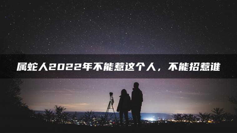 属蛇人2022年不能惹这个人，不能招惹谁