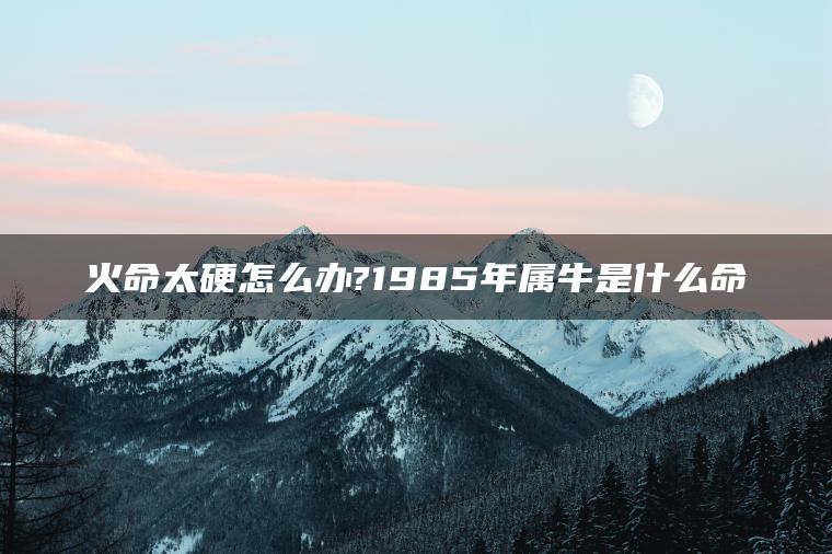 火命太硬怎么办?1985年属牛是什么命