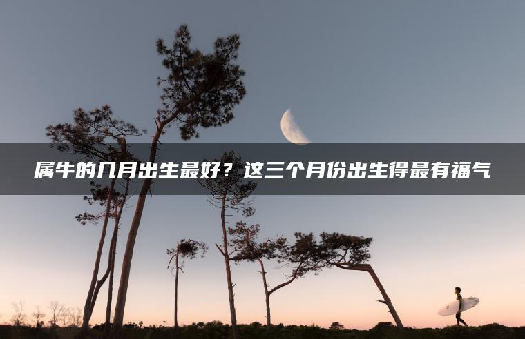 属牛的几月出生最好？这三个月份出生得最有福气