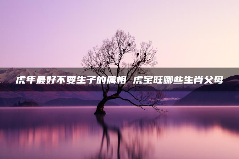 虎年最好不要生子的属相 虎宝旺哪些生肖父母