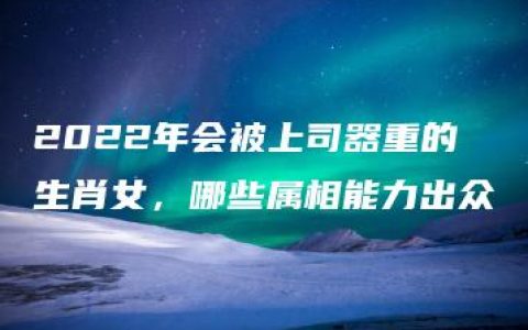 2022年会被上司器重的生肖女，哪些属相能力出众