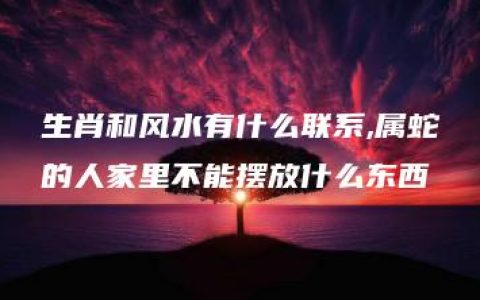 生肖和风水有什么联系,属蛇的人家里不能摆放什么东西