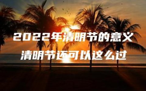 2022年清明节的意义 清明节还可以这么过