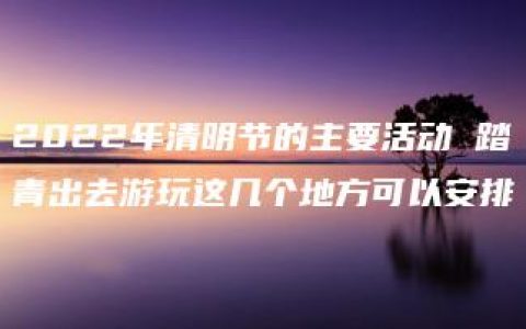 2022年清明节的主要活动 踏青出去游玩这几个地方可以安排