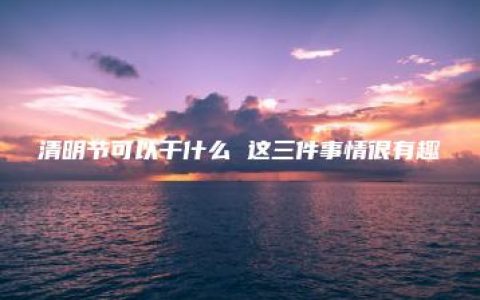 清明节可以干什么 这三件事情很有趣