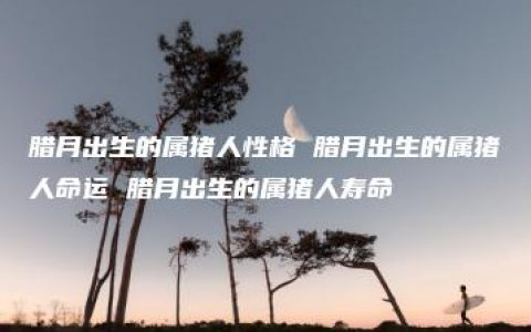 腊月出生的属猪人性格 腊月出生的属猪人命运 腊月出生的属猪人寿命