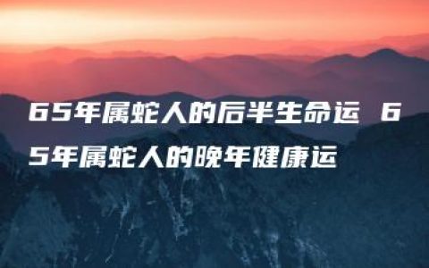 65年属蛇人的后半生命运 65年属蛇人的晚年健康运