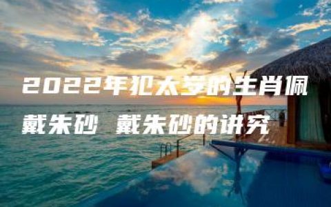 2022年犯太岁的生肖佩戴朱砂 戴朱砂的讲究