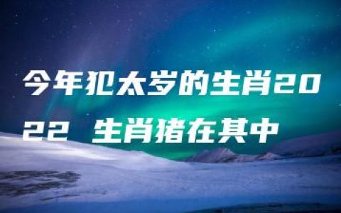 今年犯太岁的生肖2022 生肖猪在其中