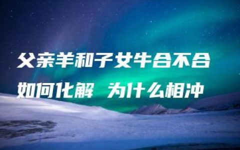 父亲羊和子女牛合不合 如何化解 为什么相冲