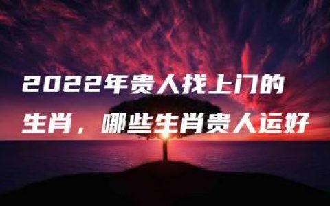 2022年贵人找上门的生肖，哪些生肖贵人运好