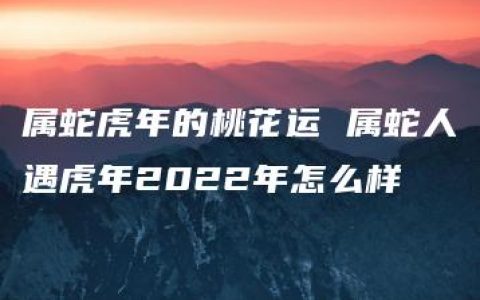 属蛇虎年的桃花运 属蛇人遇虎年2022年怎么样