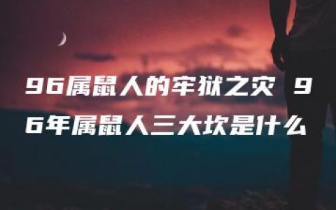 96属鼠人的牢狱之灾 96年属鼠人三大坎是什么