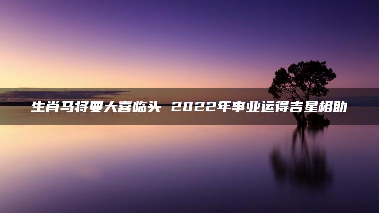 生肖马将要大喜临头 2022年事业运得吉星相助