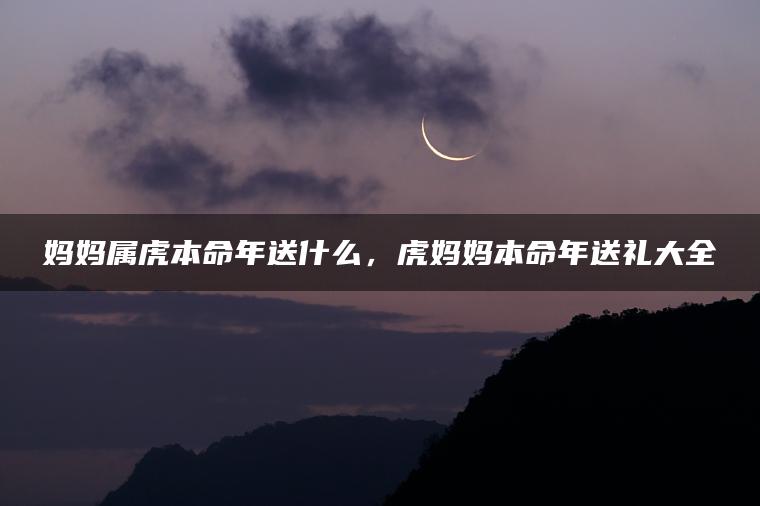 妈妈属虎本命年送什么，虎妈妈本命年送礼大全