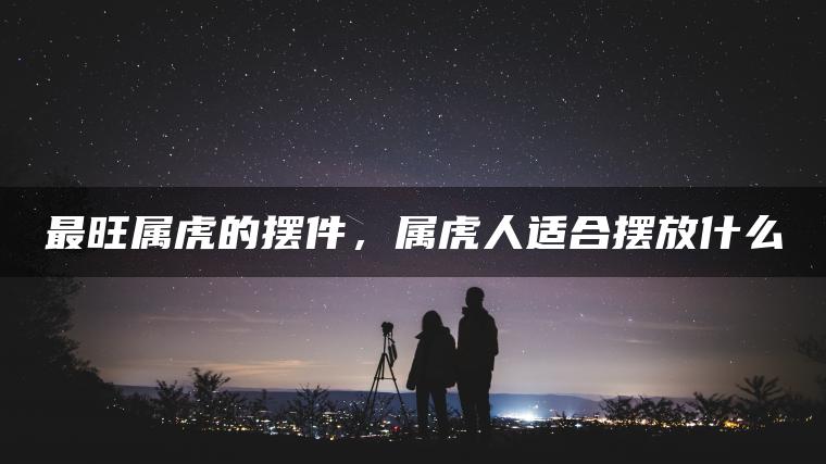 最旺属虎的摆件，属虎人适合摆放什么