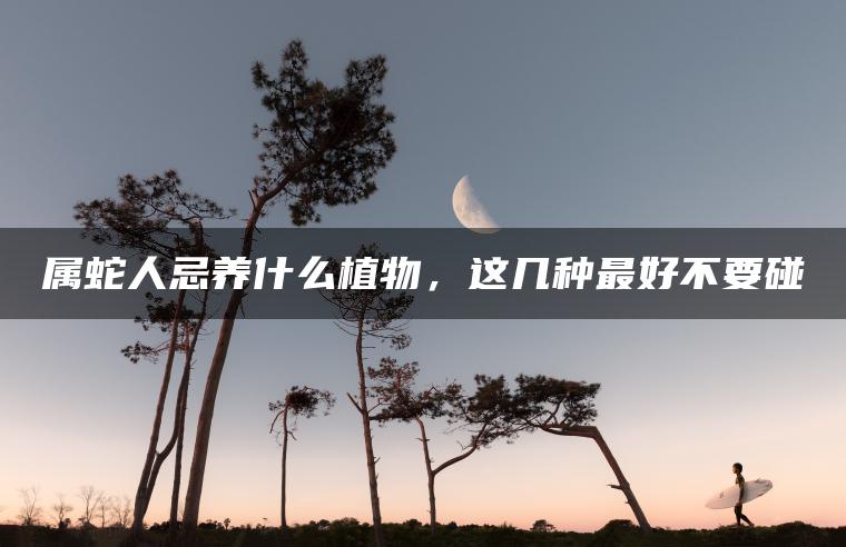 属蛇人忌养什么植物，这几种最好不要碰