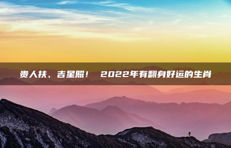 贵人扶、吉星照！ 2022年有翻身好运的生肖