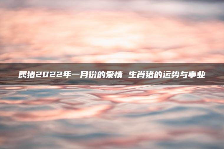 属猪2022年一月份的爱情 生肖猪的运势与事业