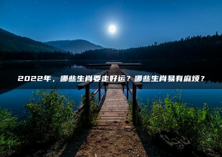 2022年，哪些生肖要走好运？哪些生肖易有麻烦？