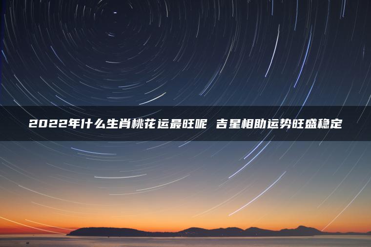 2022年什么生肖桃花运最旺呢 吉星相助运势旺盛稳定