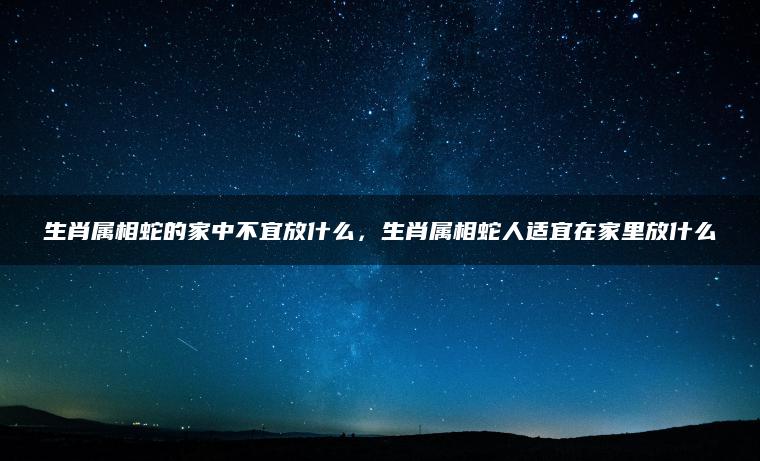 生肖属相蛇的家中不宜放什么，生肖属相蛇人适宜在家里放什么