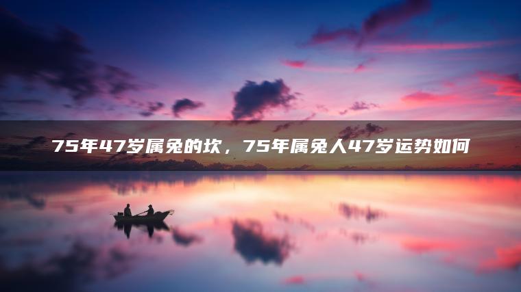 75年47岁属兔的坎，75年属兔人47岁运势如何