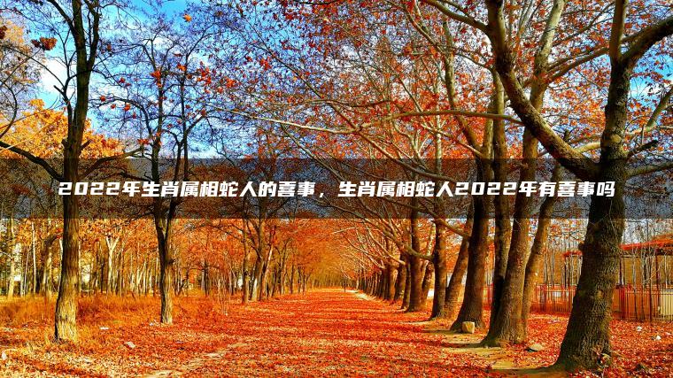 2022年生肖属相蛇人的喜事，生肖属相蛇人2022年有喜事吗