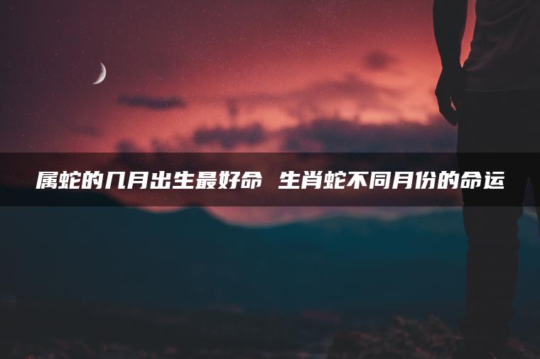 属蛇的几月出生最好命 生肖蛇不同月份的命运