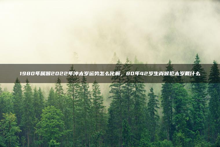 1980年属猴2022年冲太岁运势怎么化解，80年42岁生肖猴犯太岁戴什么