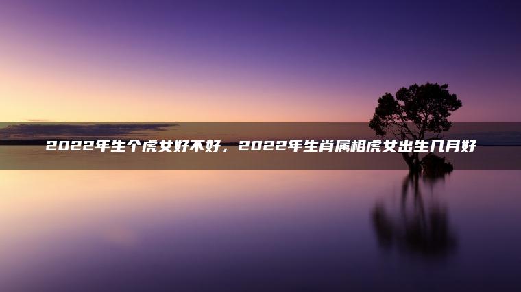 2022年生个虎女好不好，2022年生肖属相虎女出生几月好