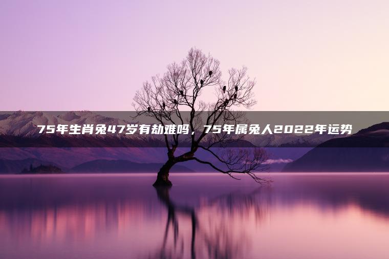 75年生肖兔47岁有劫难吗，75年属兔人2022年运势