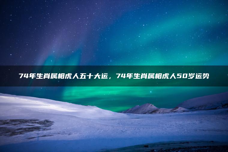 74年生肖属相虎人五十大运，74年生肖属相虎人50岁运势