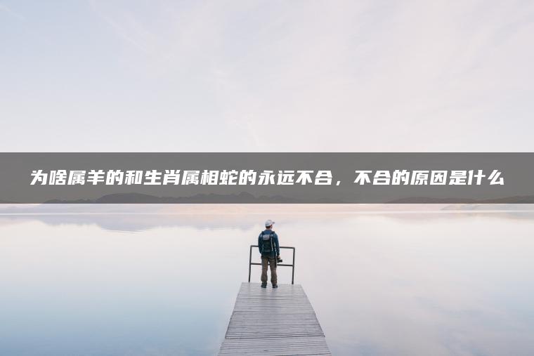 为啥属羊的和生肖属相蛇的永远不合，不合的原因是什么