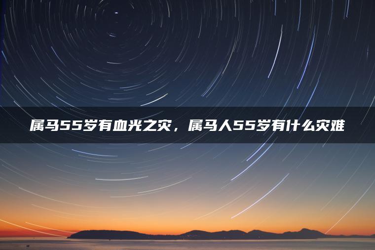 属马55岁有血光之灾，属马人55岁有什么灾难