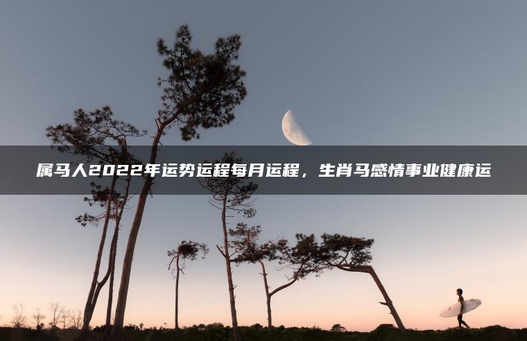 属马人2022年运势运程每月运程，生肖马感情事业健康运