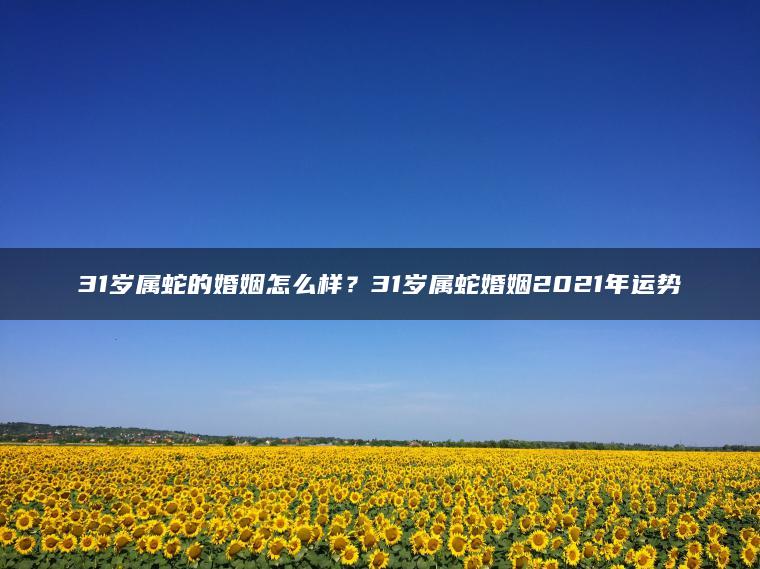 31岁属蛇的婚姻怎么样？31岁属蛇婚姻2021年运势