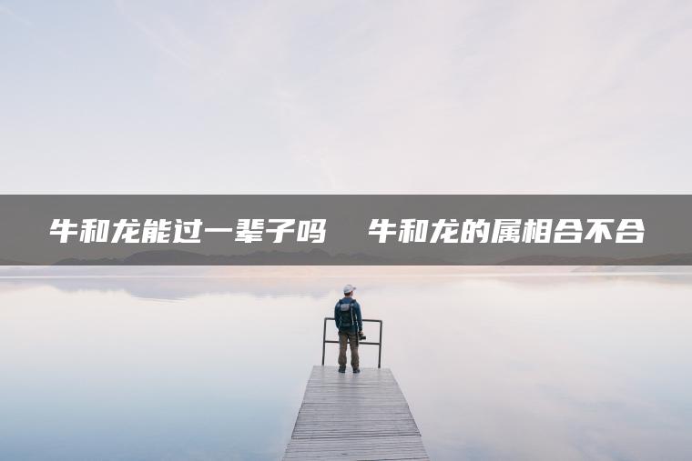 牛和龙能过一辈子吗  牛和龙的属相合不合