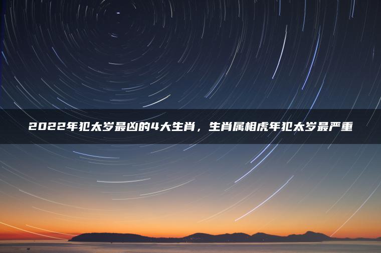 2022年犯太岁最凶的4大生肖，生肖属相虎年犯太岁最严重