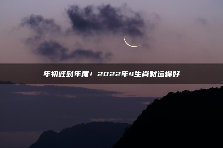 年初旺到年尾！2022年4生肖财运爆好