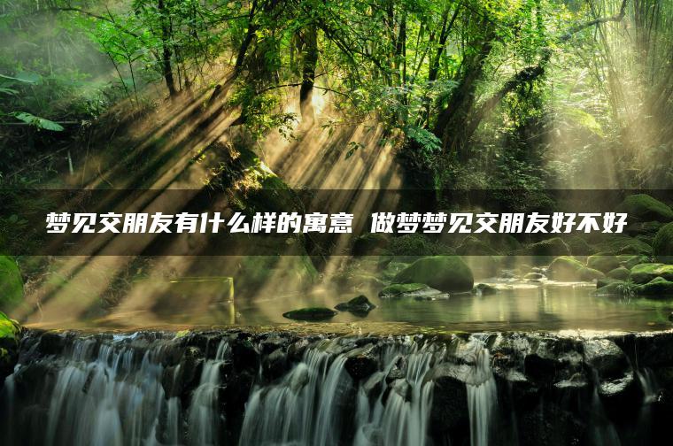 梦见交朋友有什么样的寓意 做梦梦见交朋友好不好