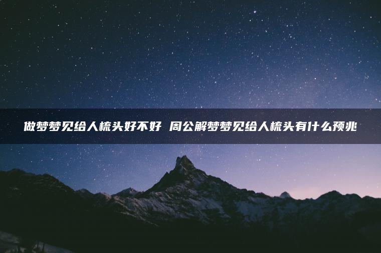 做梦梦见给人梳头好不好 周公解梦梦见给人梳头有什么预兆