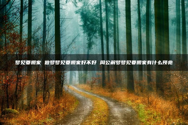 梦见要搬家 做梦梦见要搬家好不好 周公解梦梦见要搬家有什么预兆