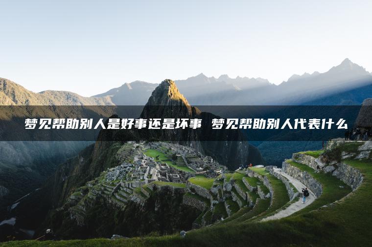 梦见帮助别人是好事还是坏事 梦见帮助别人代表什么