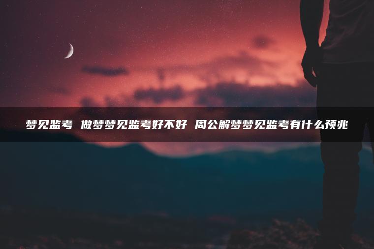 梦见监考 做梦梦见监考好不好 周公解梦梦见监考有什么预兆